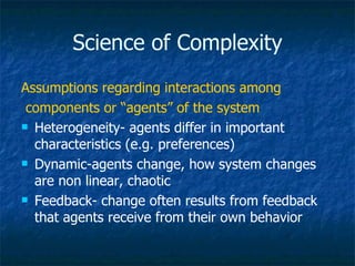 Science of Complexity Assumptions regarding interactions among components or “agents” of the system Heterogeneity- agents differ in important characteristics (e.g. preferences) Dynamic-agents change, how system changes are non linear, chaotic Feedback- change often results from feedback that agents receive from their own behavior 