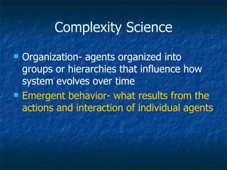 Complexity Science Organization- agents organized into groups or hierarchies that influence how system evolves over time Emergent behavior- what results from the actions and interaction of individual agents   