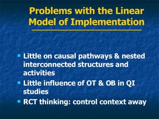 Problems with the Linear Model of Implementation Little on causal pathways & nested interconnected structures and activities Little influence of OT & OB in QI studies RCT thinking: control context away 