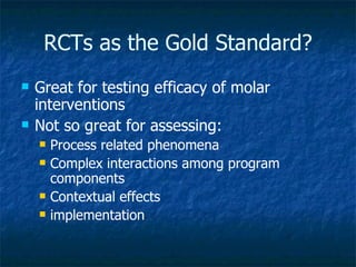 RCTs as the Gold Standard? Great for testing efficacy of molar interventions Not so great for assessing: Process related phenomena Complex interactions among program components Contextual effects  implementation 