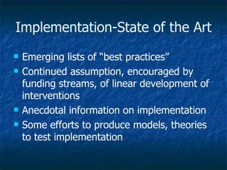 Implementation-State of the Art Emerging lists of “best practices” Continued assumption, encouraged by funding streams, of linear development of interventions Anecdotal information on implementation Some efforts to produce models, theories to test implementation 