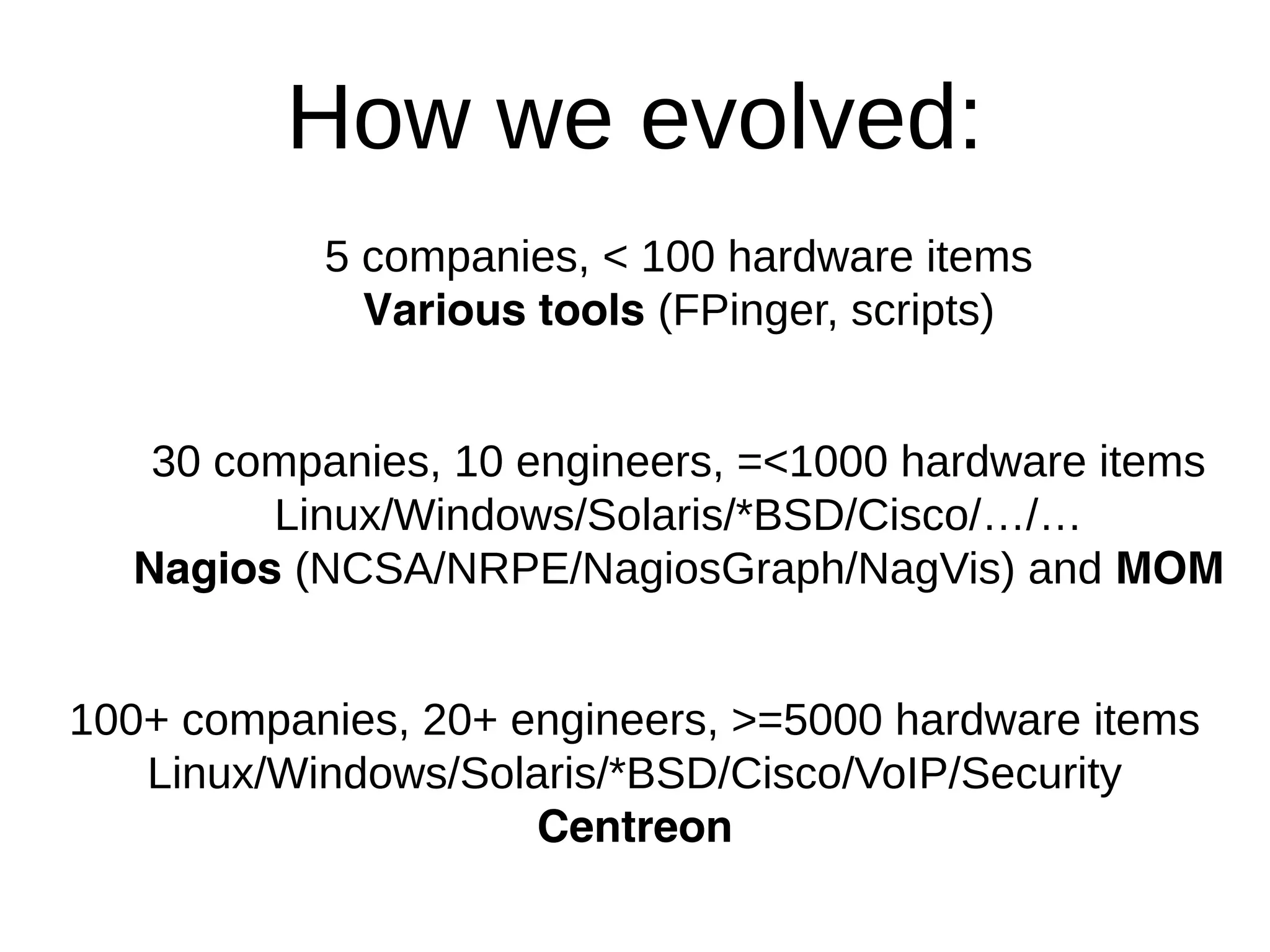 How we evolved:
5 companies, < 100 hardware items
Various tools (FPinger, scripts)
30 companies, 10 engineers, =<1000 hardware items
Linux/Windows/Solaris/*BSD/Cisco/…/…
Nagios (NCSA/NRPE/NagiosGraph/NagVis) and MOM
100+ companies, 20+ engineers, >=5000 hardware items
Linux/Windows/Solaris/*BSD/Cisco/VoIP/Security
Centreon
 