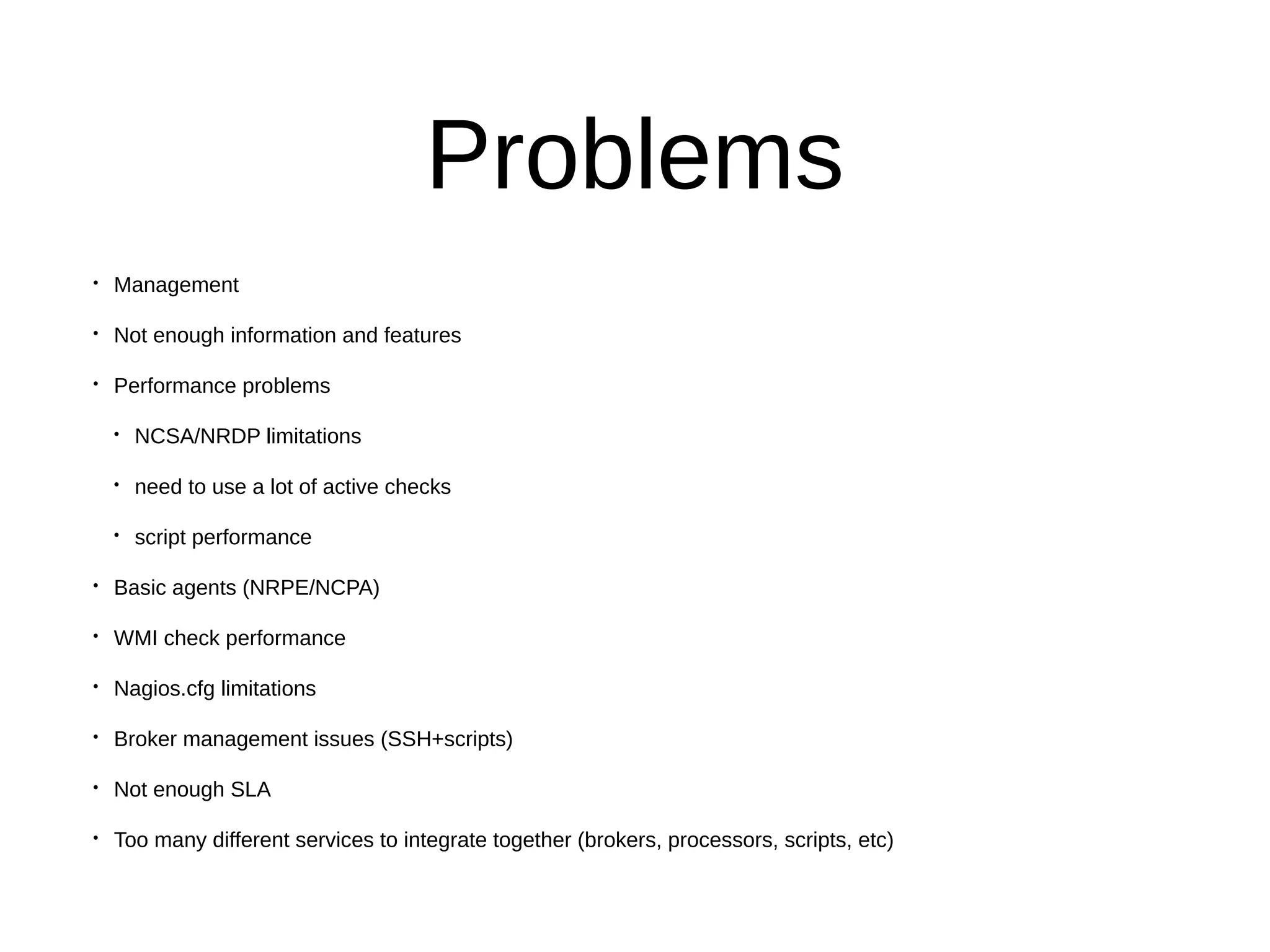 Problems
• Management
• Not enough information and features
• Performance problems
• NCSA/NRDP limitations
• need to use a lot of active checks
• script performance
• Basic agents (NRPE/NCPA)
• WMI check performance
• Nagios.cfg limitations
• Broker management issues (SSH+scripts)
• Not enough SLA
• Too many different services to integrate together (brokers, processors, scripts, etc)
 