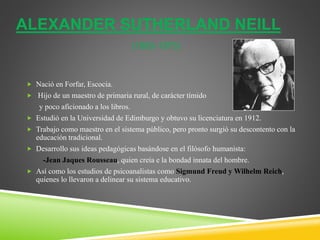 ALEXANDER SUTHERLAND NEILL
(1883-1973)
 Nació en Forfar, Escocia.
 Hijo de un maestro de primaria rural, de carácter tímido
y poco aficionado a los libros.
 Estudió en la Universidad de Edimburgo y obtuvo su licenciatura en 1912.
 Trabajo como maestro en el sistema público, pero pronto surgió su descontento con la
educación tradicional.
 Desarrollo sus ideas pedagógicas basándose en el filósofo humanista:
-Jean Jaques Rousseau, quien creía e la bondad innata del hombre.
 Así como los estudios de psicoanalistas como Sigmund Freud y Wilhelm Reich,
quienes lo llevaron a delinear su sistema educativo.
 