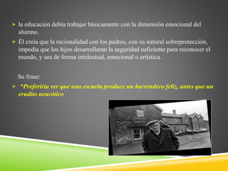  la educación debía trabajar básicamente con la dimensión emocional del
alumno.
 Él creía que la racionalidad con los padres, con su natural sobreprotección,
impedía que los hijos desarrollaran la seguridad suficiente para reconocer el
mundo, y sea de forma intelectual, emocional o artística.
Su frase:
 “Preferiría ver que una escuela produce un barrendero feliz, antes que un
erudito neurótico
 