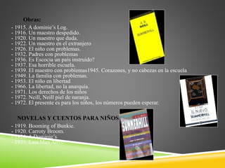 Obras:
- 1915. A dominie’s Log.
- 1916. Un maestro despedido.
- 1920. Un maestro que duda.
- 1922. Un maestro en el extranjero
- 1926. El niño con problemas.
- 1932. Padres con problemas
- 1936. Es Escocia un país instruido?
- 1937. Esa horrible escuela.
- 1939. El maestro con problemas1945. Corazones, y no cabezas en la escuela
- 1949. La familia con problemas.
- 1953. El niño en libertad
- 1966. La libertad, no la anarquía.
- 1971. Los derechos de los niños
- 1972. Neill, Neill piel de naranja.
- 1972. El presente es para los niños, los números pueden esperar.
NOVELAS Y CUENTOS PARA NIÑOS
- 1919. Booming of Bunkie.
- 1920. Carroty Broom.
- 1924. A Dominie’s
- 1939. Last Man Alive.
 