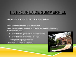LA ESCUELA DE SUMMERHILL
- FUNDADA EN 1921 EN EL PUEBLO DE Leiston
- Una escuela basada en el autoritarismo.
- Era una escuela de 35 niños y 35 niñas agrupadas por sexos y
diferencias de edad .
- La escuela tiene que estar en función al niño.
- La escuela le da importancia al juego
y al aprendizaje significativo.
- Los alumnos viven en libertad.
 