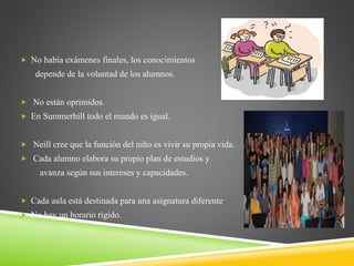  No había exámenes finales, los conocimientos
depende de la voluntad de los alumnos.
 No están oprimidos.
 En Summerhill todo el mundo es igual.
 Neill cree que la función del niño es vivir su propia vida.
 Cada alumno elabora su propio plan de estudios y
avanza según sus intereses y capacidades.
 Cada aula está destinada para una asignatura diferente
 No hay un horario rígido.
 