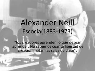 Alexander Neill 
Escocia(1883-1973) 
“los creadores aprenden lo que desean 
aprender. No sabemos cuanta libertad de 
creación matan las salas de clase”. 
 
