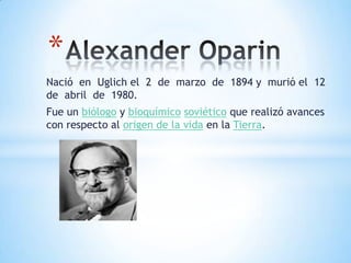 Alexander Oparin  Nació  en  Uglich el  2  de  marzo  de  1894 y  murió el  12  de  abril  de  1980. Fue un biólogo y bioquímicosoviético que realizó avances con respecto al origen de la vida en la Tierra. 