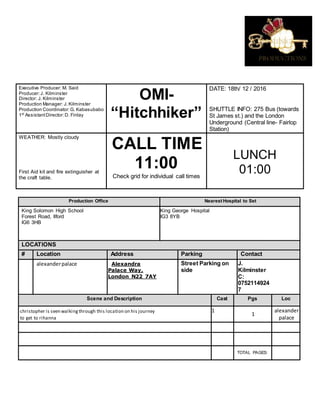 Executive Producer: M. Said
Producer:J. Kilminster
Director: J. Kilminster
Production Manager: J. Kilminster
Production Coordinator:G. Kabasubabo
1st
AssistantDirector:D. Finlay
OMI-
“Hitchhiker”
DATE: 18th/ 12 / 2016
SHUTTLE INFO: 275 Bus (towards
St James st.) and the London
Underground (Central line- Fairlop
Station)
WEATHER: Mostly cloudy
First Aid kit and fire extinguisher at
the craft table.
CALL TIME
11:00
Check grid for individual call times
LUNCH
01:00
Production Office Nearest Hospital to Set
King Solomon High School
Forest Road, Ilford
IG6 3HB
King George Hospital
IG3 8YB
LOCATIONS
# Location Address Parking Contact
alexanderpalace Alexandra
Palace Way,
London N22 7AY
Street Parking on
side
J.
Kilminster
C:
0752114924
7
Scene and Description Cast Pgs Loc
christopher is seen walkingthrough this location on his journey
to get to rihanna
1
1
alexander
palace
TOTAL PAGES:
 