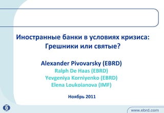 Иностранные банки в условиях кризиса: Грешники и ли  святые? Ноябрь  2011 Alexander Pivovarsky (EBRD) Ralph De Haas (EBRD) Yevgeniya Korniyenko (EBRD) Elena Loukoianova (IMF) 