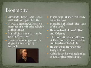  Alexander Pope (1688 – 1744)      In 1711 he published “An Essay
  suffered from poor health.           on Criticism”.
 He was a Roman Catholic ( a         In 172 he published “The Rape
  member of a minority religion        of the Lock.”
  at that time.)                      He translated Homer’s Iliad
 His religion was a barrier for       and Odyssey.
  getting Education.                   He could afford a small State
 He was a man of genius: He           at Twickenham, near London,
  dug out knowledge by                 and lived a secluded life.
  himself.                            He wrote the Dunciad and
                                       Essay of Man.
                                      At his death he was acclaimed
                                       as England’s greatest poet.
 