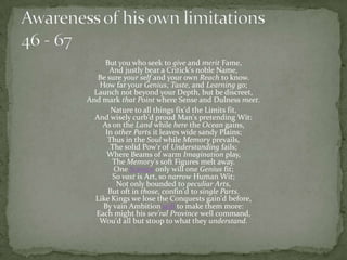 But you who seek to give and merit Fame,
       And justly bear a Critick's noble Name,
   Be sure your self and your own Reach to know.
   How far your Genius, Taste, and Learning go;
 Launch not beyond your Depth, but be discreet,
And mark that Point where Sense and Dulness meet.
       Nature to all things fix'd the Limits fit,
  And wisely curb'd proud Man's pretending Wit:
    As on the Land while here the Ocean gains,
     In other Parts it leaves wide sandy Plains;
      Thus in the Soul while Memory prevails,
       The solid Pow'r of Understanding fails;
     Where Beams of warm Imagination play,
        The Memory's soft Figures melt away.
        One Science only will one Genius fit;
        So vast is Art, so narrow Human Wit;
         Not only bounded to peculiar Arts,
      But oft in those, confin'd to single Parts.
  Like Kings we lose the Conquests gain'd before,
    By vain Ambition still to make them more:
  Each might his sev'ral Province well command,
   Wou'd all but stoop to what they understand.
 