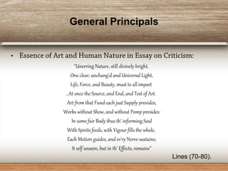 General Principals
‘’Unerring Nature, still divinely bright,
One clear, unchang'd and Universal Light,
Life, Force, and Beauty, must to all impart
, At once the Source, and End, and Test of Art.
Art from that Fund each just Supply provides,
Works without Show, and without Pomp presides:
In some fair Body thus th' informing Soul
With Spirits feeds, with Vigour fills the whole,
Each Motion guides, and ev'ry Nerve sustains;
It self unseen, but in th' Effects, remains’’
Lines (70-80).