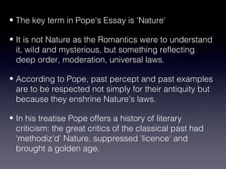 • The key term in Pope's Essay is 'Nature' 
• It is not Nature as the Romantics were to understand 
it, wild and mysterious, but something reflecting 
deep order, moderation, universal laws. 
• According to Pope, past percept and past examples 
are to be respected not simply for their antiquity but 
because they enshrine Nature's laws. 
• In his treatise Pope offers a history of literary 
criticism: the great critics of the classical past had 
'methodiz'd' Nature, suppressed 'licence' and 
brought a golden age. 
 