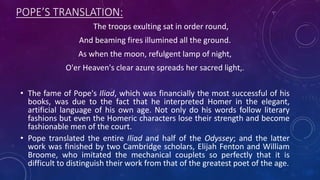POPE’S TRANSLATION:
The troops exulting sat in order round,
And beaming fires illumined all the ground.
As when the moon, refulgent lamp of night,
O'er Heaven's clear azure spreads her sacred light,.
• The fame of Pope's Iliad, which was financially the most successful of his
books, was due to the fact that he interpreted Homer in the elegant,
artificial language of his own age. Not only do his words follow literary
fashions but even the Homeric characters lose their strength and become
fashionable men of the court.
• Pope translated the entire Iliad and half of the Odyssey; and the latter
work was finished by two Cambridge scholars, Elijah Fenton and William
Broome, who imitated the mechanical couplets so perfectly that it is
difficult to distinguish their work from that of the greatest poet of the age.
 