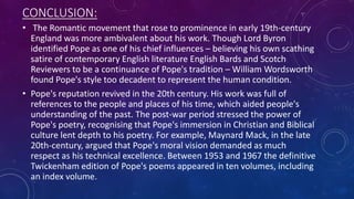 CONCLUSION:
• The Romantic movement that rose to prominence in early 19th-century
England was more ambivalent about his work. Though Lord Byron
identified Pope as one of his chief influences – believing his own scathing
satire of contemporary English literature English Bards and Scotch
Reviewers to be a continuance of Pope's tradition – William Wordsworth
found Pope's style too decadent to represent the human condition.
• Pope's reputation revived in the 20th century. His work was full of
references to the people and places of his time, which aided people's
understanding of the past. The post-war period stressed the power of
Pope's poetry, recognising that Pope's immersion in Christian and Biblical
culture lent depth to his poetry. For example, Maynard Mack, in the late
20th-century, argued that Pope's moral vision demanded as much
respect as his technical excellence. Between 1953 and 1967 the definitive
Twickenham edition of Pope's poems appeared in ten volumes, including
an index volume.
 