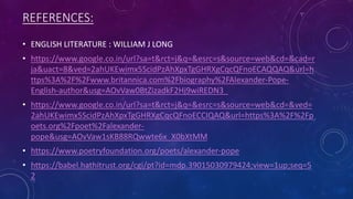 REFERENCES:
• ENGLISH LITERATURE : WILLIAM J LONG
• https://www.google.co.in/url?sa=t&rct=j&q=&esrc=s&source=web&cd=&cad=r
ja&uact=8&ved=2ahUKEwimx5ScidPzAhXpxTgGHRXgCqcQFnoECAQQAQ&url=h
ttps%3A%2F%2Fwww.britannica.com%2Fbiography%2FAlexander-Pope-
English-author&usg=AOvVaw0BtZizadkF2Hj9wiREDN3_
• https://www.google.co.in/url?sa=t&rct=j&q=&esrc=s&source=web&cd=&ved=
2ahUKEwimx5ScidPzAhXpxTgGHRXgCqcQFnoECCIQAQ&url=https%3A%2F%2Fp
oets.org%2Fpoet%2Falexander-
pope&usg=AOvVaw1sKB88RQwwte6x_X0bXtMM
• https://www.poetryfoundation.org/poets/alexander-pope
• https://babel.hathitrust.org/cgi/pt?id=mdp.39015030979424;view=1up;seq=5
2
 