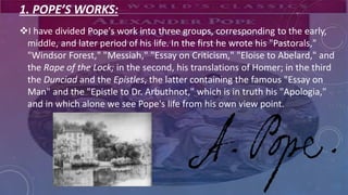 1. POPE’S WORKS:
I have divided Pope's work into three groups, corresponding to the early,
middle, and later period of his life. In the first he wrote his "Pastorals,"
"Windsor Forest," "Messiah," "Essay on Criticism," "Eloise to Abelard," and
the Rape of the Lock; in the second, his translations of Homer; in the third
the Dunciad and the Epistles, the latter containing the famous "Essay on
Man" and the "Epistle to Dr. Arbuthnot," which is in truth his "Apologia,"
and in which alone we see Pope's life from his own view point.
 