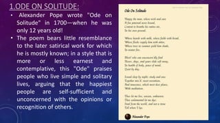 1.ODE ON SOLITUDE:
• Alexander Pope wrote "Ode on
Solitude" in 1700—when he was
only 12 years old!
• The poem bears little resemblance
to the later satirical work for which
he is mostly known; in a style that is
more or less earnest and
contemplative, this "Ode" praises
people who live simple and solitary
lives, arguing that the happiest
people are self-sufficient and
unconcerned with the opinions or
recognition of others.
 