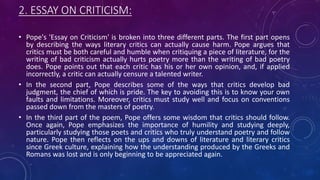 2. ESSAY ON CRITICISM:
• Pope's 'Essay on Criticism' is broken into three different parts. The first part opens
by describing the ways literary critics can actually cause harm. Pope argues that
critics must be both careful and humble when critiquing a piece of literature, for the
writing of bad criticism actually hurts poetry more than the writing of bad poetry
does. Pope points out that each critic has his or her own opinion, and, if applied
incorrectly, a critic can actually censure a talented writer.
• In the second part, Pope describes some of the ways that critics develop bad
judgment, the chief of which is pride. The key to avoiding this is to know your own
faults and limitations. Moreover, critics must study well and focus on conventions
passed down from the masters of poetry.
• In the third part of the poem, Pope offers some wisdom that critics should follow.
Once again, Pope emphasizes the importance of humility and studying deeply,
particularly studying those poets and critics who truly understand poetry and follow
nature. Pope then reflects on the ups and downs of literature and literary critics
since Greek culture, explaining how the understanding produced by the Greeks and
Romans was lost and is only beginning to be appreciated again.
 