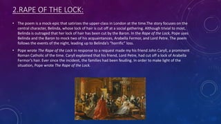 2.RAPE OF THE LOCK:
• The poem is a mock-epic that satirizes the upper-class in London at the time.The story focuses on the
central character, Belinda, whose lock of hair is cut off at a social gathering. Although trivial to most,
Belinda is outraged that her lock of hair has been cut by the Baron. In the Rape of the Lock, Pope uses
Belinda and the Baron to mock two of his acquaintances, Arabella Fermor, and Lord Petre. The poem
follows the events of the night, leading up to Belinda’s “horrific” loss.
• Pope wrote The Rape of the Lock in response to a request made my his friend John Caryll, a prominent
Roman Catholic of the time. Caryll explained that his friend, Lord Petre, had cut off a lock of Arabella
Fermor’s hair. Ever since the incident, the families had been feuding. In order to make light of the
situation, Pope wrote The Rape of the Lock.
 