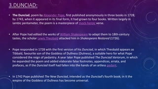 3.DUNCIAD:
• The Dunciad, poem by Alexander Pope, first published anonymously in three books in 1728;
by 1743, when it appeared in its final form, it had grown to four books. Written largely in
iambic pentameter, the poem is a masterpiece of mock-heroic verse.
• After Pope had edited the works of William Shakespeare to adapt them to 18th-century
tastes, the scholar Lewis Theobald attacked him in Shakespeare Restored (1726).
• Pope responded in 1728 with the first version of his Dunciad, in which Theobald appears as
Tibbald, favourite son of the Goddess of Dullness (Dulness), a suitable hero for what Pope
considered the reign of pedantry. A year later Pope published The Dunciad Variorum, in which
he expanded the poem and added elaborate false footnotes, appendices, errata, and
prefaces, as if the Dunciad itself had fallen into the hands of an artless pedant.
• In 1742 Pope published The New Dunciad, intended as the Dunciad’s fourth book; in it the
empire of the Goddess of Dullness has become universal.
 
