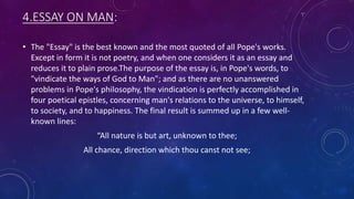 4.ESSAY ON MAN:
• The "Essay" is the best known and the most quoted of all Pope's works.
Except in form it is not poetry, and when one considers it as an essay and
reduces it to plain prose.The purpose of the essay is, in Pope's words, to
"vindicate the ways of God to Man"; and as there are no unanswered
problems in Pope's philosophy, the vindication is perfectly accomplished in
four poetical epistles, concerning man's relations to the universe, to himself,
to society, and to happiness. The final result is summed up in a few well-
known lines:
“All nature is but art, unknown to thee;
All chance, direction which thou canst not see;
 