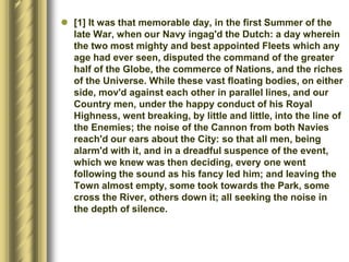  [1] It was that memorable day, in the first Summer of the
late War, when our Navy ingag'd the Dutch: a day wherein
the two most mighty and best appointed Fleets which any
age had ever seen, disputed the command of the greater
half of the Globe, the commerce of Nations, and the riches
of the Universe. While these vast floating bodies, on either
side, mov'd against each other in parallel lines, and our
Country men, under the happy conduct of his Royal
Highness, went breaking, by little and little, into the line of
the Enemies; the noise of the Cannon from both Navies
reach'd our ears about the City: so that all men, being
alarm'd with it, and in a dreadful suspence of the event,
which we knew was then deciding, every one went
following the sound as his fancy led him; and leaving the
Town almost empty, some took towards the Park, some
cross the River, others down it; all seeking the noise in
the depth of silence.
 