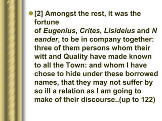 [2] Amongst the rest, it was the
fortune
of Eugenius, Crites, Lisideius and N
eander, to be in company together:
three of them persons whom their
witt and Quality have made known
to all the Town: and whom I have
chose to hide under these borrowed
names, that they may not suffer by
so ill a relation as I am going to
make of their discourse..(up to 122)
 