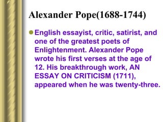 Alexander Pope(1688-1744)
English essayist, critic, satirist, and
one of the greatest poets of
Enlightenment. Alexander Pope
wrote his first verses at the age of
12. His breakthrough work, AN
ESSAY ON CRITICISM (1711),
appeared when he was twenty-three.
 