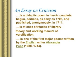 An Essay on Criticism
….is a didactic poem in heroic couplets,
begun, perhaps, as early as 1705, and
published, anonymously, in 1711.
….is at once a treatise of literary
theory and working manual of
versification.
…. is one of the first major poems written
by the English writer Alexander
Pope (1688–1744).
 
