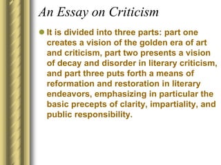 An Essay on Criticism
 It is divided into three parts: part one
creates a vision of the golden era of art
and criticism, part two presents a vision
of decay and disorder in literary criticism,
and part three puts forth a means of
reformation and restoration in literary
endeavors, emphasizing in particular the
basic precepts of clarity, impartiality, and
public responsibility.
 