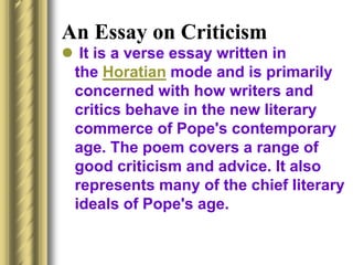 An Essay on Criticism
 It is a verse essay written in
the Horatian mode and is primarily
concerned with how writers and
critics behave in the new literary
commerce of Pope's contemporary
age. The poem covers a range of
good criticism and advice. It also
represents many of the chief literary
ideals of Pope's age.
 