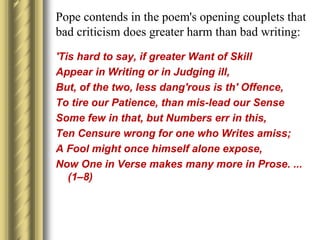 Pope contends in the poem's opening couplets that
bad criticism does greater harm than bad writing:
'Tis hard to say, if greater Want of Skill
Appear in Writing or in Judging ill,
But, of the two, less dang'rous is th' Offence,
To tire our Patience, than mis-lead our Sense
Some few in that, but Numbers err in this,
Ten Censure wrong for one who Writes amiss;
A Fool might once himself alone expose,
Now One in Verse makes many more in Prose. ...
(1–8)
 