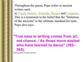 Throughout the poem, Pope refers to ancient
writers such
as Virgil, Homer, Aristotle, Horace and Longinus.
This is a testament to his belief that the "Imitation
of the ancients" is the ultimate standard for taste.
Pope also says:
"True ease in writing comes from art,
not chance, / As those move easiest
who have learned to dance" (362–
363),
meaning poets are made, not born.
 