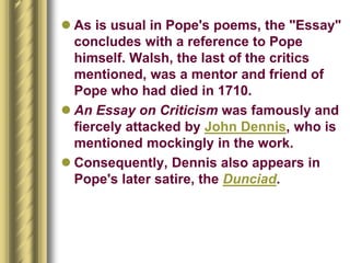  As is usual in Pope's poems, the "Essay"
concludes with a reference to Pope
himself. Walsh, the last of the critics
mentioned, was a mentor and friend of
Pope who had died in 1710.
 An Essay on Criticism was famously and
fiercely attacked by John Dennis, who is
mentioned mockingly in the work.
 Consequently, Dennis also appears in
Pope's later satire, the Dunciad.
 