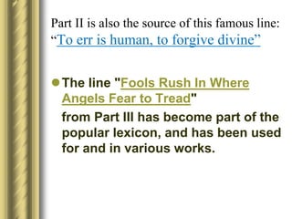 Part II is also the source of this famous line:
“To err is human, to forgive divine”
The line "Fools Rush In Where
Angels Fear to Tread"
from Part III has become part of the
popular lexicon, and has been used
for and in various works.
 
