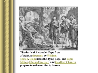 The death of Alexander Pope from
Museus, a threnody by William
Mason. Dianaholds the dying Pope, and John
Milton,Edmund Spenser, and Geoffrey Chaucer
prepare to welcome him to heaven.
 