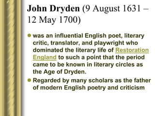 John Dryden (9 August 1631 –
12 May 1700)
 was an influential English poet, literary
critic, translator, and playwright who
dominated the literary life of Restoration
England to such a point that the period
came to be known in literary circles as
the Age of Dryden.
 Regarded by many scholars as the father
of modern English poetry and criticism
 