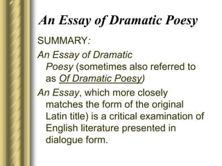 An Essay of Dramatic Poesy
SUMMARY:
An Essay of Dramatic
Poesy (sometimes also referred to
as Of Dramatic Poesy)
An Essay, which more closely
matches the form of the original
Latin title) is a critical examination of
English literature presented in
dialogue form.
 