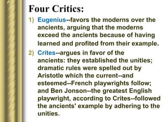 Four Critics:
1) Eugenius--favors the moderns over the
ancients, arguing that the moderns
exceed the ancients because of having
learned and profited from their example.
2) Crites--argues in favor of the
ancients: they established the unities;
dramatic rules were spelled out by
Aristotle which the current--and
esteemed--French playwrights follow;
and Ben Jonson--the greatest English
playwright, according to Crites--followed
the ancients' example by adhering to the
unities.
 