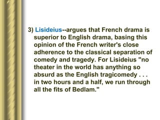 3) Lisideius--argues that French drama is
superior to English drama, basing this
opinion of the French writer's close
adherence to the classical separation of
comedy and tragedy. For Lisideius "no
theater in the world has anything so
absurd as the English tragicomedy . . .
in two hours and a half, we run through
all the fits of Bedlam."
 