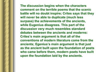 The discussion begins when the characters
comment on the terrible poems that the scenic
battle will no doubt inspire; Crites says that they
will never be able to duplicate (much less
surpass) the achievements of the ancients,
while Eugenius disagrees. This part of the
discussion very much resembles standard
debates between the ancients and moderns:
Crites’s main argument is that all of the
conventions of modern literature come from the
ancients; Egenius’s main argument is that just
as the ancient built upon the foundation of poets
who came before them, modern poets have built
upon the foundation laid by the ancients.
 