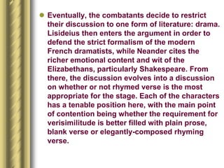  Eventually, the combatants decide to restrict
their discussion to one form of literature: drama.
Lisideius then enters the argument in order to
defend the strict formalism of the modern
French dramatists, while Neander cites the
richer emotional content and wit of the
Elizabethans, particularly Shakespeare. From
there, the discussion evolves into a discussion
on whether or not rhymed verse is the most
appropriate for the stage. Each of the characters
has a tenable position here, with the main point
of contention being whether the requirement for
verisimilitude is better filled with plain prose,
blank verse or elegantly-composed rhyming
verse.
 