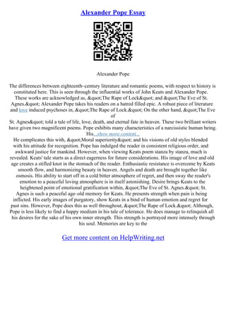 Alexander Pope Essay
Alexander Pope
The differences between eighteenth–century literature and romantic poems, with respect to history is
constituted here. This is seen through the influential works of John Keats and Alexander Pope.
These works are acknowledged as, "The Rape of Lock" and "The Eve of St.
Agnes." Alexander Pope takes his readers on a hatred filled epic. A robust piece of literature
and love induced psychoses in, "The Rape of Lock." On the other hand, "The Eve
of
St. Agnes" told a tale of life, love, death, and eternal fate in heaven. These two brilliant writers
have given two magnificent poems. Pope exhibits many characteristics of a narcissistic human being.
His...show more content...
He complicates this with, "Moral superiority" and his visions of old styles blended
with his attitude for recognition. Pope has indulged the reader in consistent religious order, and
awkward justice for mankind. However, when viewing Keats poem stanza by stanza, much is
revealed. Keats' tale starts as a direct eagerness for future considerations. His image of love and old
age creates a stifled knot in the stomach of the reader. Enthusiastic resistance is overcome by Keats
smooth flow, and harmonizing beauty in heaven. Angels and death are brought together like
osmosis. His ability to start off in a cold bitter atmosphere of regret, and then sway the reader's
emotion to a peaceful loving atmosphere is in itself astonishing. Desire brings Keats to the
heightened point of emotional gratification within, "The Eve of St. Agnes." St.
Agnes is such a peaceful age–old memory for Keats. He presents strength when pain is being
inflicted. His early images of purgatory, show Keats in a bind of human emotion and regret for
past sins. However, Pope does this as well throughout, "The Rape of Lock." Although,
Pope is less likely to find a happy medium in his tale of tolerance. He does manage to relinquish all
his desires for the sake of his own inner strength. This strength is portrayed more intensely through
his soul. Memories are key to the
Get more content on HelpWriting.net
 