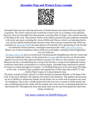 Alexander Pope and Women Essay example
Alexander Pope may have been the adversary of female behavior the extent of this has long been
in question. The writer's satirical style towards the women of his era is evidence of his opinions.
However, there are noticeable facts that generate a swaying effect on Pope's views and the meaning
of The Rape of the Lock. These details consist of the author's personal life and symbolism contained
in his mock epic poem, including the voices of Bella and Clarissa, which is an indication that he
may not have had the hardened heart towards women that everyone assumed he had. While any
evaluation on Alexander Pope's personal opinion will conclude with a questioning of who he truly
was behind his literary persona, a thorough research provides solid...show more content...
Beauty was of utmost importance and to climb any social ladder, a pleasing outward appearance
was to be achieved.
The Rape of the Lock does an excellent job of portraying this thoughtlessness that the women had
during the Eighteenth Century. In the mock poem a woman who has her hair cut off and stolen
appears to be an action that expresses hilarious sarcastic wit. However this storyline was not just
humorous but has a sad underlying tone owing to the fact that a woman in the Eighteenth Century
would have taken these circumstances to a serious degree. Alexander Pope expressed his opinion
of women in a frank and aggressive manner. As Elizabeth King put it in her notes about The Rape
of the Lock, "it styled woman a goddess and regarded her as little better than a doll"(77), this
clarifies Pope's respect of women during his time.
The prime example of Pope's opinion is written through his character Belinda, in The Rape of the
Lock. In the poem, Belinda is the epitome of loveliness and femininity. The qualities she possesses
are not of intellect or wholesome attitude, but the beauty she was born with overpowers any need
for intelligence. Due to this, a Sylph named Ariel who was once a woman of similar beauty and
class as Belinda protects her, along with the nymphs who were once too, of pleasing disposition in
their human life. Throughout the story they keep watch over her and Ariel guards her heart from
being overtaken by
Get more content on HelpWriting.net
 