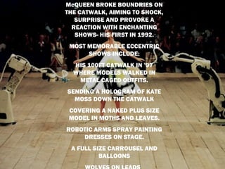 McQUEEN BROKE BOUNDRIES ON
THE CATWALK, AIMING TO SHOCK,
   SURPRISE AND PROVOKE A
  REACTION WITH ENCHANTING
   SHOWS- HIS FIRST IN 1992.
 MOST MEMORABLE ECCENTRIC
      SHOWS INCLUDE:
  HIS 100FT CATWALK IN ’97
  WHERE MODELS WALKED IN
   METAL CAGED OUTFITS.
SENDING A HOLOGRAM OF KATE
  MOSS DOWN THE CATWALK
 COVERING A NAKED PLUS SIZE
 MODEL IN MOTHS AND LEAVES.
ROBOTIC ARMS SPRAY PAINTING
    DRESSES ON STAGE.
 A FULL SIZE CARROUSEL AND
          BALLOONS
 