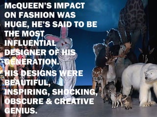 McQUEEN’S IMPACT
ON FASHION WAS
HUGE, HE’S SAID TO BE
THE MOST
INFLUENTIAL
DESIGNER OF HIS
GENERATION.
HIS DESIGNS WERE
BEAUTIFUL,
INSPIRING, SHOCKING,
OBSCURE & CREATIVE
GENIUS.
 